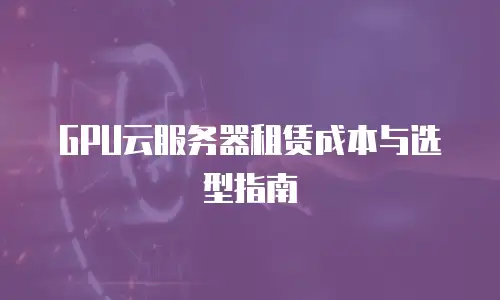 GPU云服务器租赁成本与选型指南