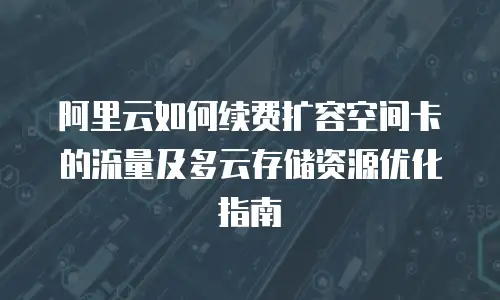 阿里云如何续费扩容空间卡的流量及多云存储资源优化指南