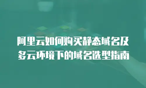 阿里云如何购买静态域名及多云环境下的域名选型指南