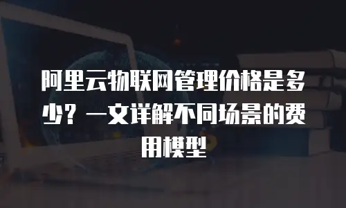 阿里云物联网管理价格是多少？一文详解不同场景的费用模型