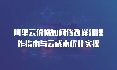 阿里云价格如何修改详细操作指南与云成本优化实操