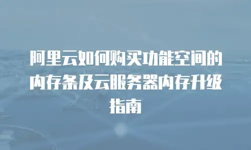 阿里云如何购买功能空间的内存条及云服务器内存升级指南