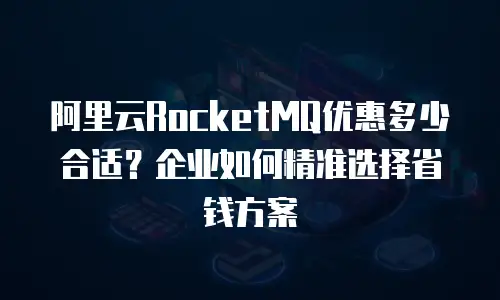 阿里云RocketMQ优惠多少合适？企业如何精准选择省钱方案