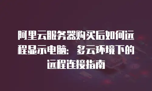 阿里云服务器购买后如何远程显示电脑：多云环境下的远程连接指南