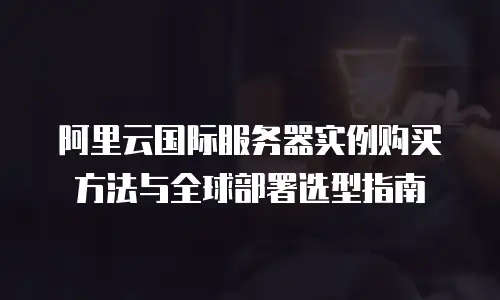 阿里云国际服务器实例购买方法与全球部署选型指南