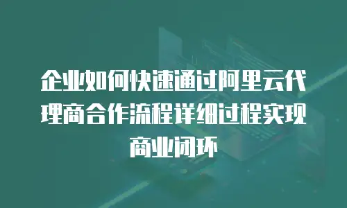 企业如何快速通过阿里云代理商合作流程详细过程实现商业闭环