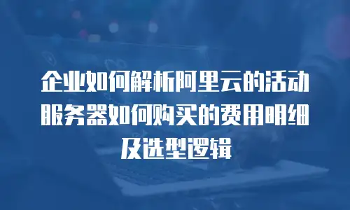 企业如何解析阿里云的活动服务器如何购买的费用明细及选型逻辑