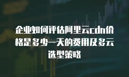 企业如何评估阿里云cdn价格是多少一天的费用及多云选型策略
