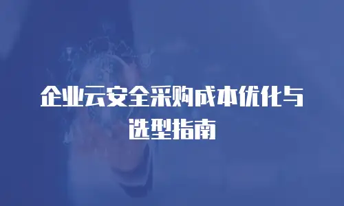 企业云安全采购成本优化与选型指南
