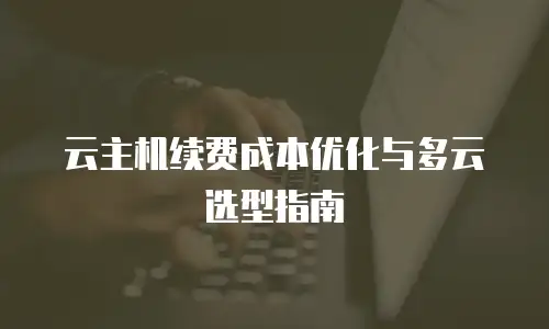 云主机续费成本优化与多云选型指南