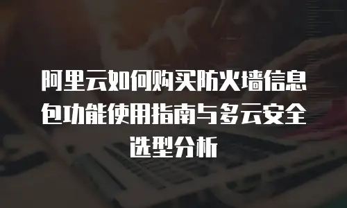 阿里云如何购买防火墙信息包功能使用指南与多云安全选型分析
