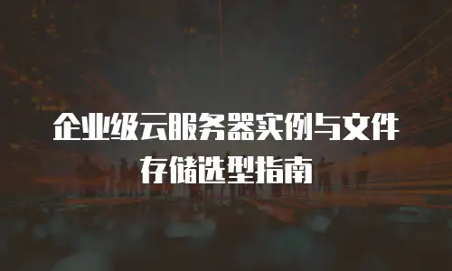 企业级云服务器实例与文件存储选型指南