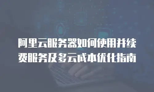 阿里云服务器如何使用并续费服务及多云成本优化指南