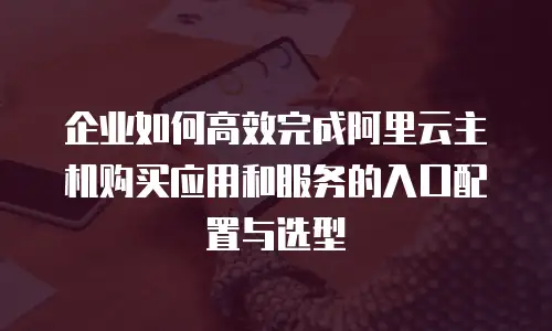 企业如何高效完成阿里云主机购买应用和服务的入口配置与选型