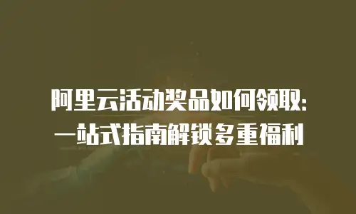 阿里云活动奖品如何领取：一站式指南解锁多重福利