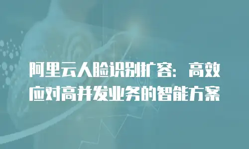阿里云人脸识别扩容：高效应对高并发业务的智能方案