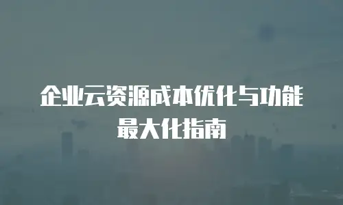 企业云资源成本优化与功能最大化指南