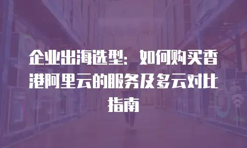 企业出海选型：如何购买香港阿里云的服务及多云对比指南