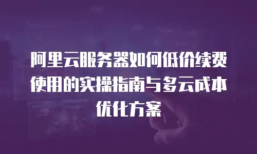 阿里云服务器如何低价续费使用的实操指南与多云成本优化方案