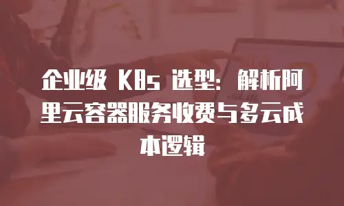 企业级 K8s 选型：解析阿里云容器服务收费与多云成本逻辑