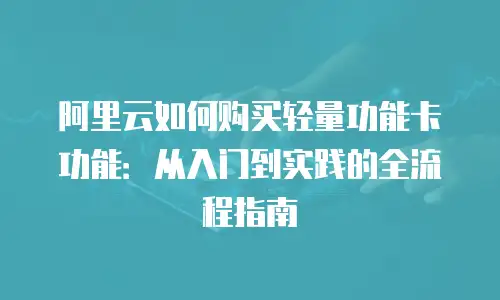 阿里云如何购买轻量功能卡功能：从入门到实践的全流程指南