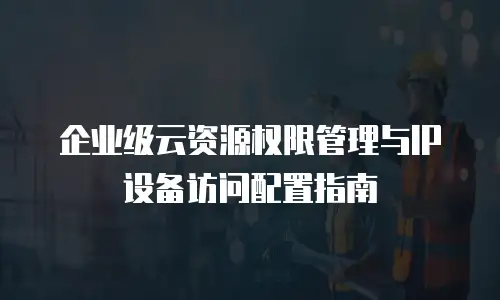 企业级云资源权限管理与IP设备访问配置指南