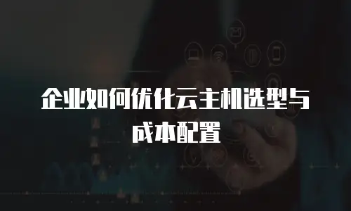 企业如何优化云主机选型与成本配置