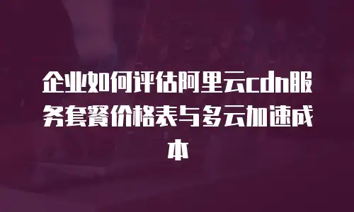 企业如何评估阿里云cdn服务套餐价格表与多云加速成本