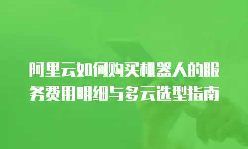 阿里云如何购买机器人的服务费用明细与多云选型指南