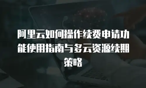 阿里云如何操作续费申请功能使用指南与多云资源续期策略