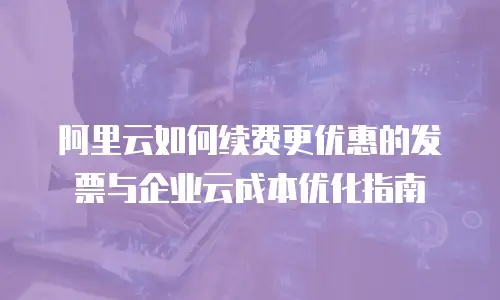 阿里云如何续费更优惠的发票与企业云成本优化指南