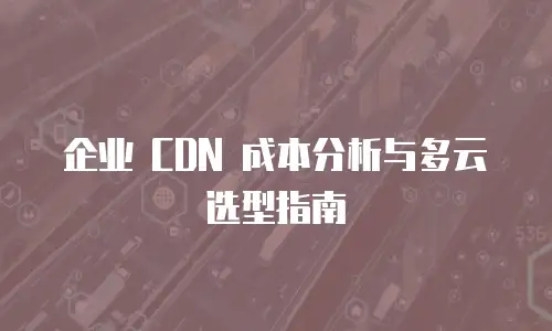 企业 CDN 成本分析与多云选型指南