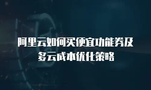 阿里云如何买便宜功能券及多云成本优化策略