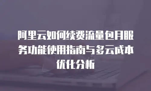 阿里云如何续费流量包月服务功能使用指南与多云成本优化分析