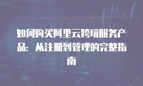如何购买阿里云跨境服务产品：从注册到管理的完整指南