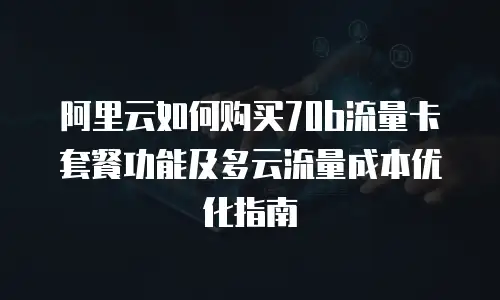 阿里云如何购买70b流量卡套餐功能及多云流量成本优化指南