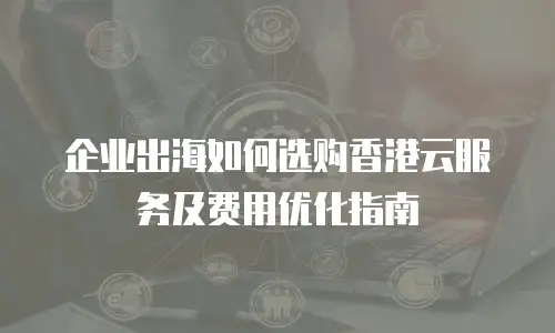企业出海如何选购香港云服务及费用优化指南
