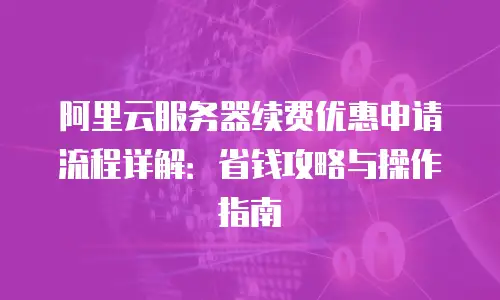 阿里云服务器续费优惠申请流程详解：省钱攻略与操作指南