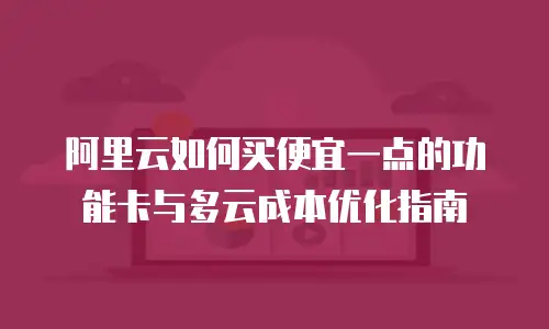 阿里云如何买便宜一点的功能卡与多云成本优化指南