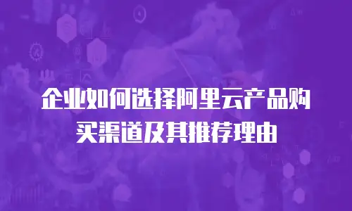 企业如何选择阿里云产品购买渠道及其推荐理由