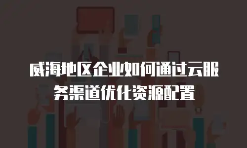 威海地区企业如何通过云服务渠道优化资源配置