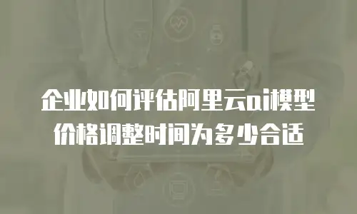 企业如何评估阿里云ai模型价格调整时间为多少合适