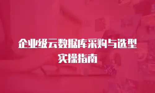 企业级云数据库采购与选型实操指南
