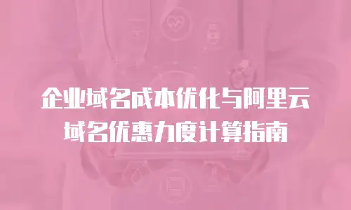 企业域名成本优化与阿里云域名优惠力度计算指南