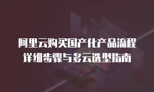 阿里云购买国产化产品流程详细步骤与多云选型指南