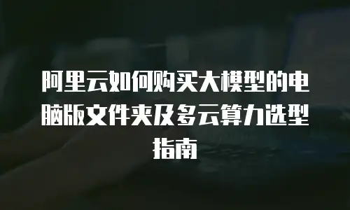 阿里云如何购买大模型的电脑版文件夹及多云算力选型指南