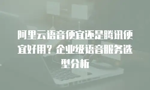 阿里云语音便宜还是腾讯便宜好用？企业级语音服务选型分析