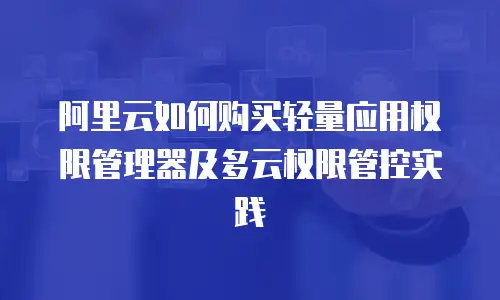 阿里云如何购买轻量应用权限管理器及多云权限管控实践