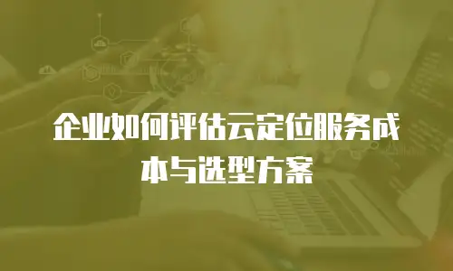 企业如何评估云定位服务成本与选型方案