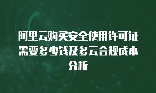 阿里云购买安全使用许可证需要多少钱及多云合规成本分析